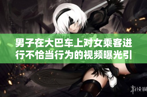 男子在大巴车上对女乘客进行不恰当行为的视频曝光引发关注