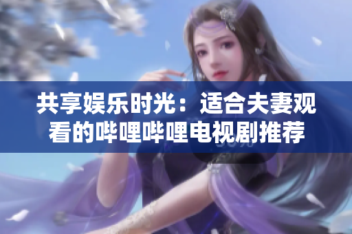 共享娱乐时光：适合夫妻观看的哔哩哔哩电视剧推荐