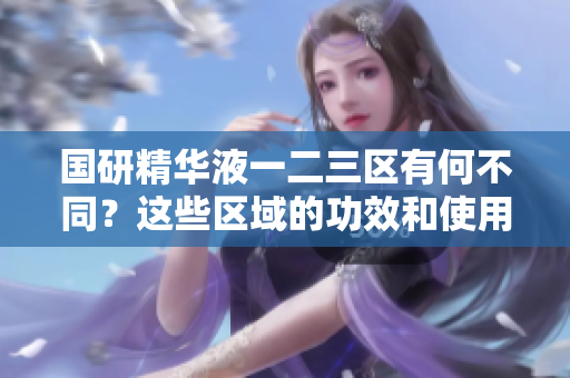 国研精华液一二三区有何不同？这些区域的功效和使用方法详解