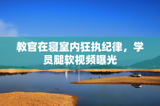 教官在寝室内狂执纪律，学员腿软视频曝光