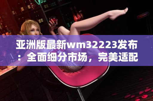 亚洲版最新wm32223发布：全面细分市场，完美适配本地用户需求