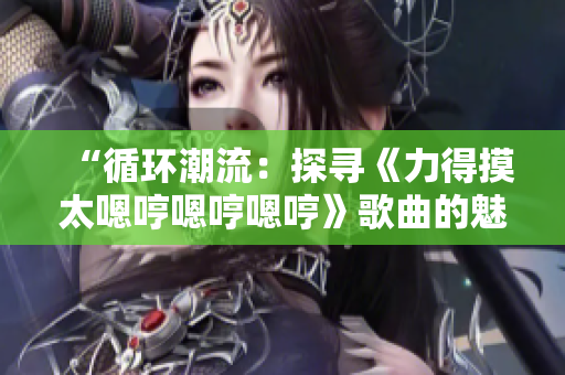 “循环潮流：探寻《力得摸太嗯哼嗯哼嗯哼》歌曲的魅力与深意”