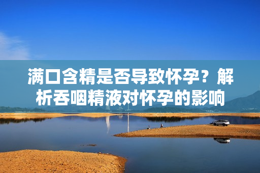 满口含精是否导致怀孕？解析吞咽精液对怀孕的影响