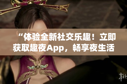 “体验全新社交乐趣！立即获取趣夜App，畅享夜生活新体验！”