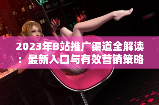 2023年B站推广渠道全解读：最新入口与有效营销策略指南