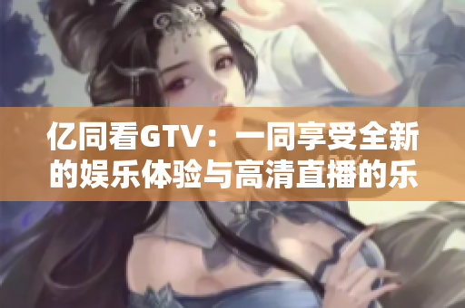 亿同看GTV：一同享受全新的娱乐体验与高清直播的乐趣