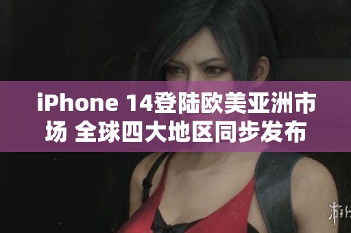 iPhone 14登陆欧美亚洲市场 全球四大地区同步发布
