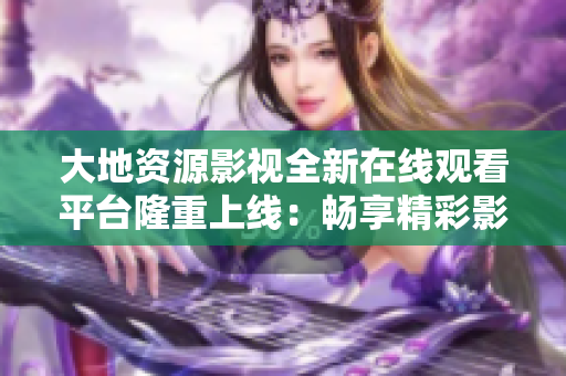 大地资源影视全新在线观看平台隆重上线：畅享精彩影视内容，尽在指尖掌握