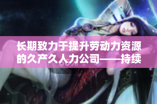 长期致力于提升劳动力资源的久产久人力公司——持续为企业发展提供稳定支持