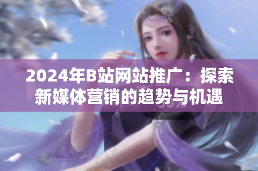 2024年B站网站推广：探索新媒体营销的趋势与机遇