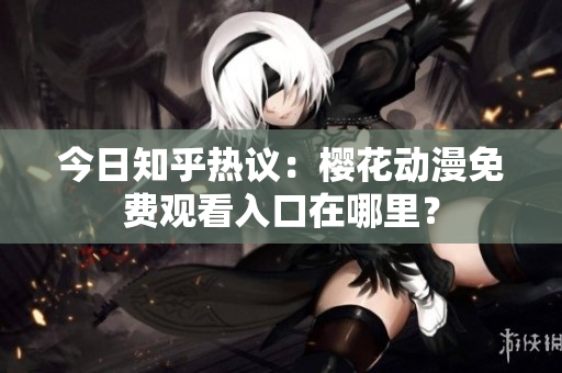 今日知乎热议：樱花动漫免费观看入口在哪里？