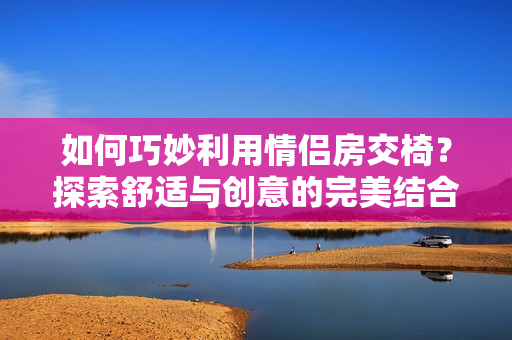 如何巧妙利用情侣房交椅？探索舒适与创意的完美结合，带来温馨浪漫的亲密体验