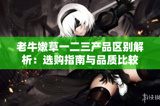 老牛嫩草一二三产品区别解析：选购指南与品质比较