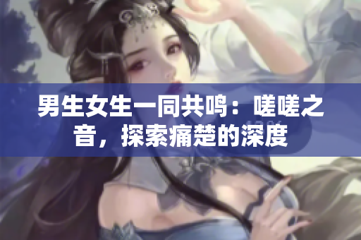 男生女生一同共鸣：嗟嗟之音，探索痛楚的深度