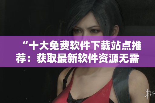 “十大免费软件下载站点推荐：获取最新软件资源无需付费”