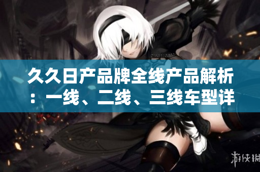 久久日产品牌全线产品解析：一线、二线、三线车型详细比较