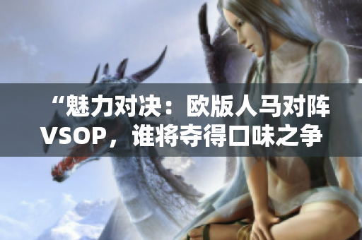 “魅力对决：欧版人马对阵VSOP，谁将夺得口味之争的胜利？”