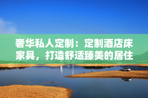 奢华私人定制：定制酒店床家具，打造舒适臻美的居住体验