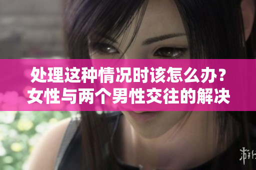 处理这种情况时该怎么办？女性与两个男性交往的解决之道
