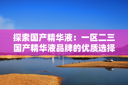 探索国产精华液：一区二三国产精华液品牌的优质选择与评测