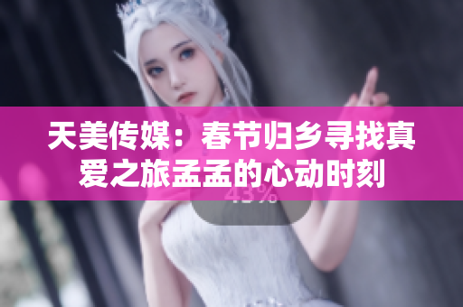 天美传媒：春节归乡寻找真爱之旅孟孟的心动时刻