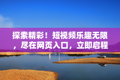 探索精彩！短视频乐趣无限，尽在网页入口，立即启程体验！