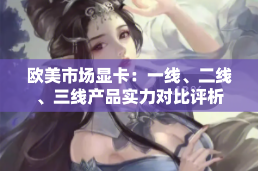 欧美市场显卡：一线、二线、三线产品实力对比评析