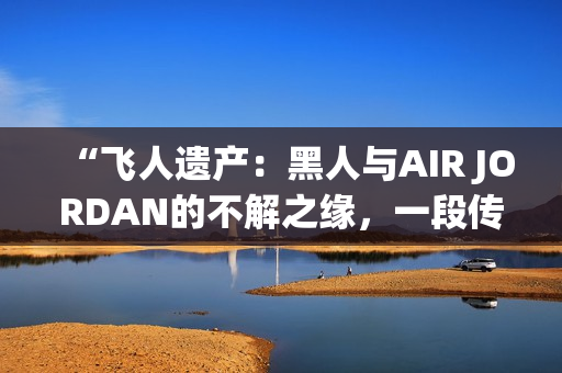 “飞人遗产：黑人与AIR JORDAN的不解之缘，一段传奇的情感故事”