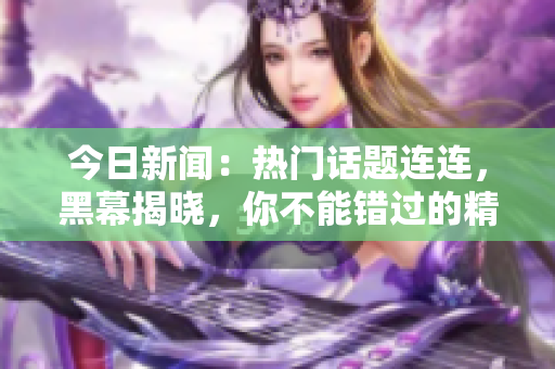 今日新闻：热门话题连连，黑幕揭晓，你不能错过的精彩内容