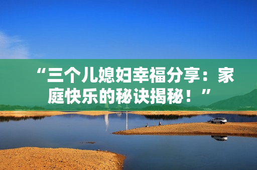 “三个儿媳妇幸福分享：家庭快乐的秘诀揭秘！”