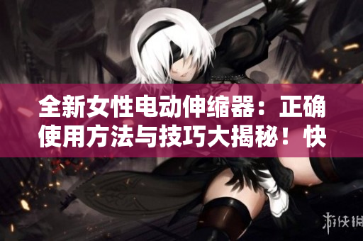 全新女性电动伸缩器：正确使用方法与技巧大揭秘！快速、安全、舒适的体验指南！