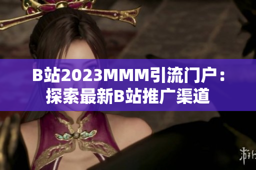 B站2023MMM引流门户：探索最新B站推广渠道