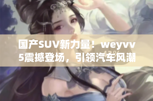 国产SUV新力量！weyvv5震撼登场，引领汽车风潮