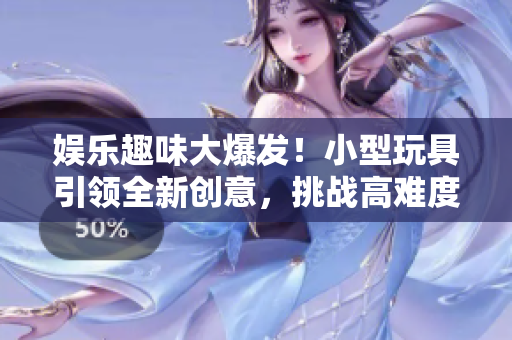 娱乐趣味大爆发！小型玩具引领全新创意，挑战高难度！