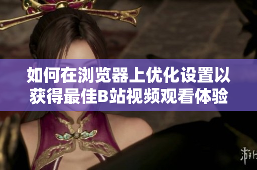 如何在浏览器上优化设置以获得最佳B站视频观看体验