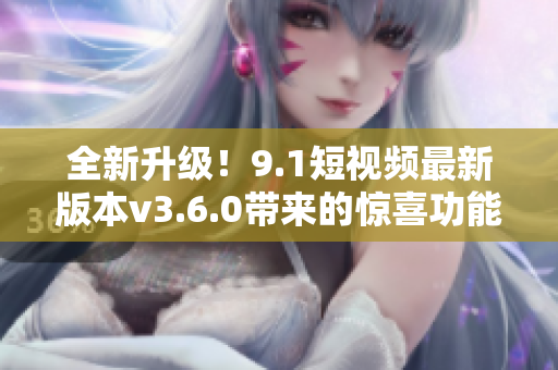 全新升级！9.1短视频最新版本v3.6.0带来的惊喜功能