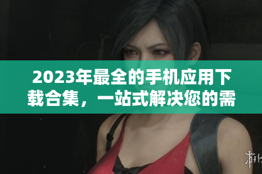 2023年最全的手机应用下载合集，一站式解决您的需求