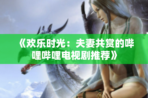 《欢乐时光：夫妻共赏的哔哩哔哩电视剧推荐》