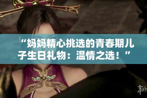 “妈妈精心挑选的青春期儿子生日礼物：温情之选！”