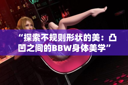 “探索不规则形状的美：凸凹之间的BBW身体美学”