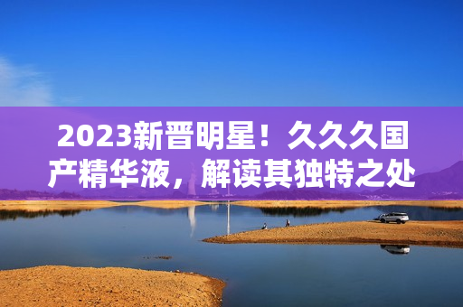 2023新晋明星！久久久国产精华液，解读其独特之处，为您揭开神秘面纱