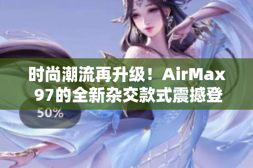 时尚潮流再升级！AirMax 97的全新杂交款式震撼登场