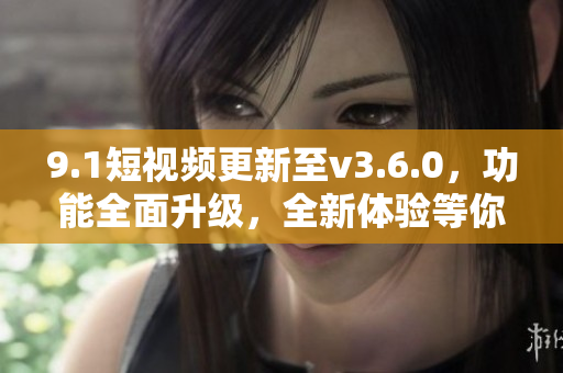 9.1短视频更新至v3.6.0，功能全面升级，全新体验等你来探索