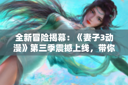 全新冒险揭幕：《妻子3动漫》第三季震撼上线，带你体验更多惊喜与感动