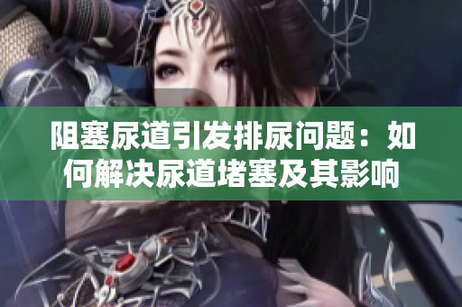 阻塞尿道引发排尿问题：如何解决尿道堵塞及其影响