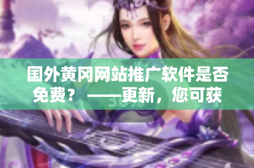 国外黄冈网站推广软件是否免费？ ——更新，您可获取免费软件吗？
