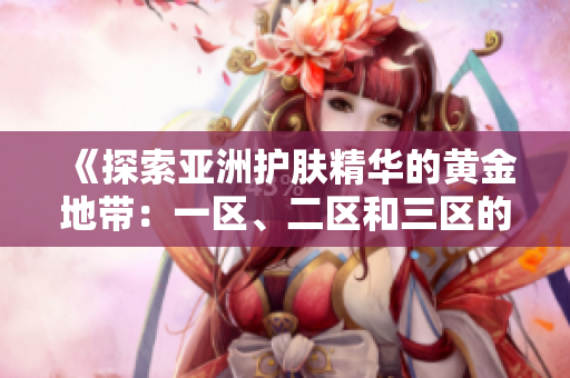《探索亚洲护肤精华的黄金地带：一区、二区和三区的精华液推荐》