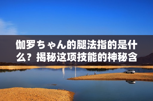 伽罗ちゃん的腿法指的是什么？揭秘这项技能的神秘含义