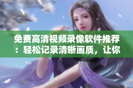 免费高清视频录像软件推荐：轻松记录清晰画质，让你轻松制作高品质视频