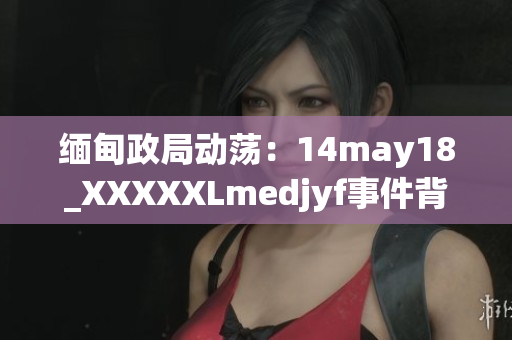 缅甸政局动荡：14may18_XXXXXLmedjyf事件背后的深层原因揭秘与分析